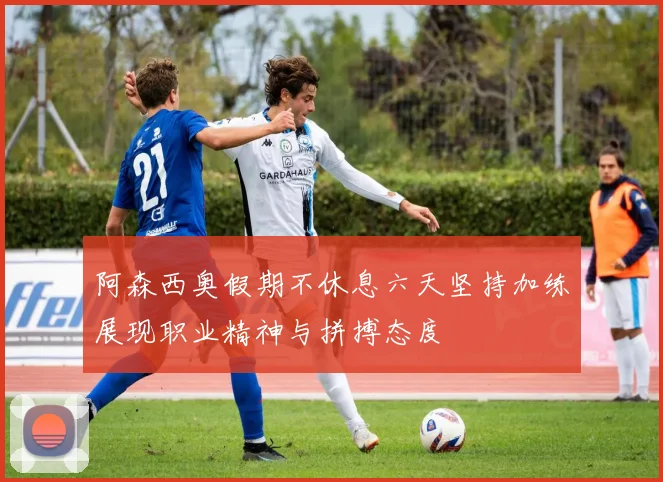 阿森西奥假期不休息六天坚持加练展现职业精神与拼搏态度