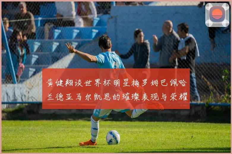 黄健翔谈世界杯明星梅罗姆巴佩哈兰德亚马尔凯恩的璀璨表现与荣耀时刻