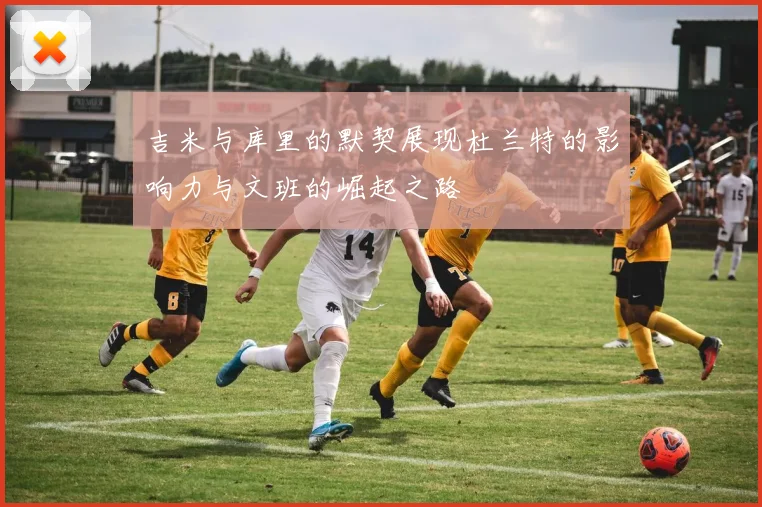 吉米与库里的默契展现杜兰特的影响力与文班的崛起之路