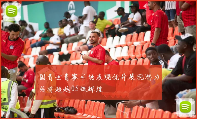 国青世青赛半场表现优异展现潜力或将超越05级辉煌