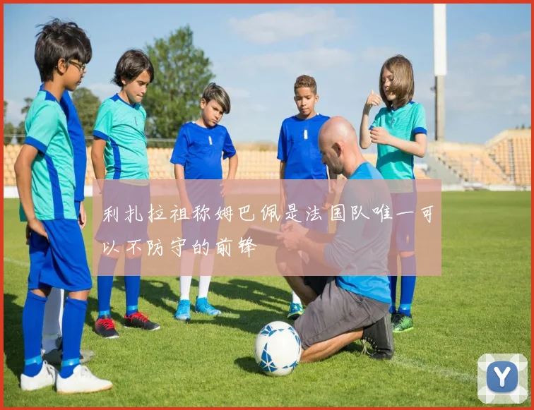 利扎拉祖称姆巴佩是法国队唯一可以不防守的前锋