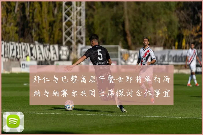 拜仁与巴黎高层午餐会即将举行海纳与纳赛尔共同出席探讨合作事宜