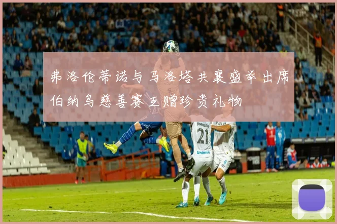 弗洛伦蒂诺与马洛塔共襄盛举出席伯纳乌慈善赛互赠珍贵礼物