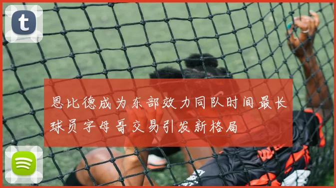 恩比德成为东部效力同队时间最长球员字母哥交易引发新格局