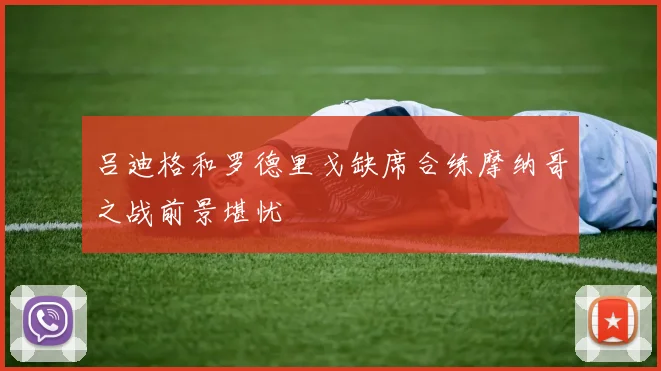 吕迪格和罗德里戈缺席合练摩纳哥之战前景堪忧