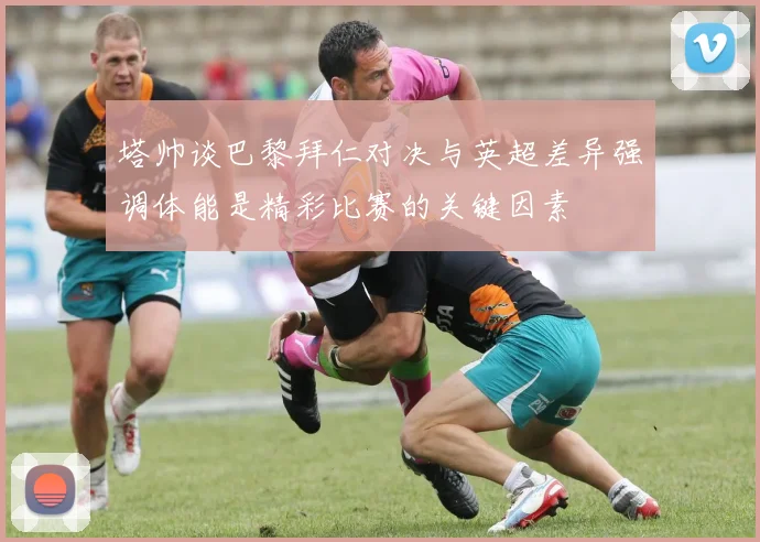 塔帅谈巴黎拜仁对决与英超差异强调体能是精彩比赛的关键因素