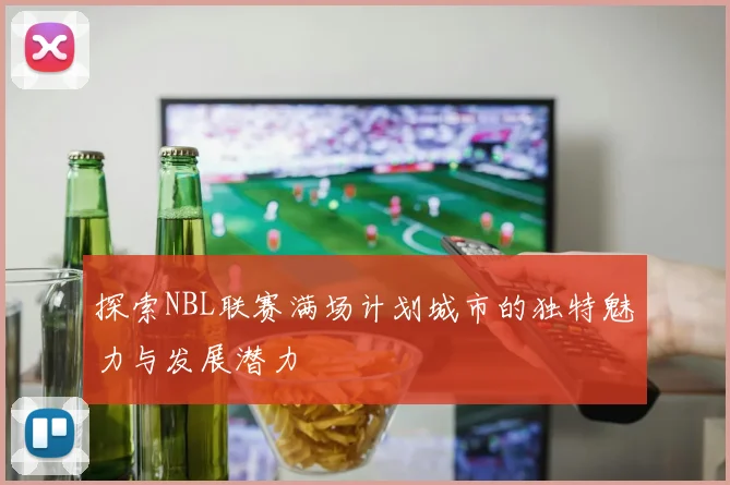 探索NBL联赛满场计划城市的独特魅力与发展潜力