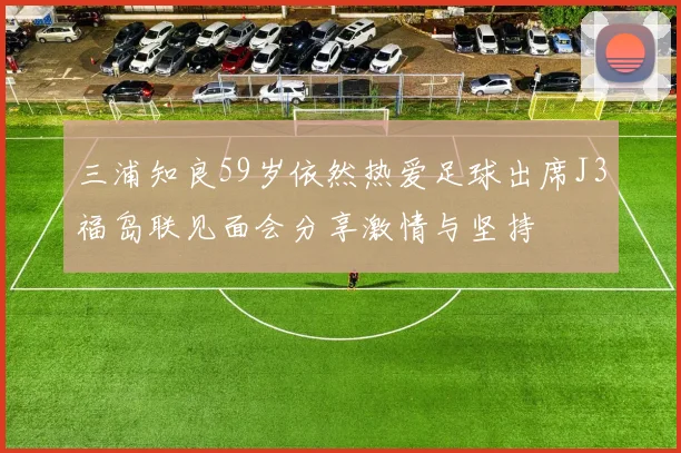 三浦知良59岁依然热爱足球出席J3福岛联见面会分享激情与坚持