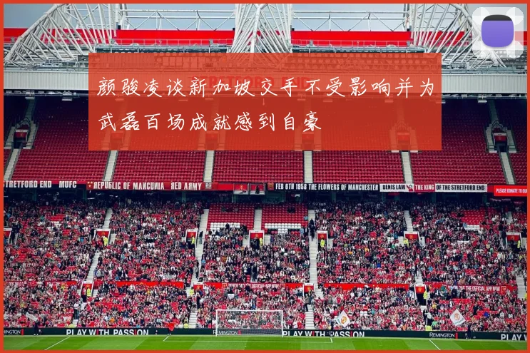 颜骏凌谈新加坡交手不受影响并为武磊百场成就感到自豪