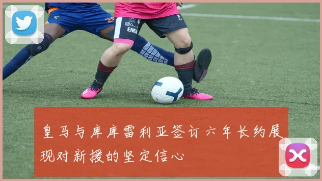 皇马与库库雷利亚签订六年长约展现对新援的坚定信心