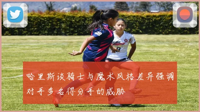 哈里斯谈骑士与魔术风格差异强调对手多名得分手的威胁