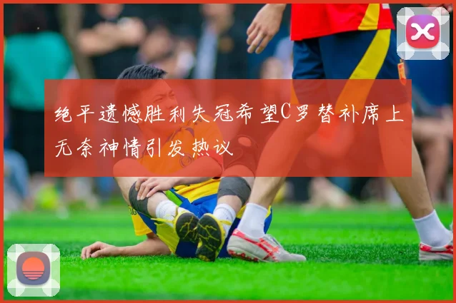 绝平遗憾胜利失冠希望C罗替补席上无奈神情引发热议