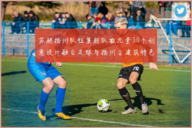 苏超扬州队征集新队徽元素30个创意设计融合足球与扬州古建筑特色