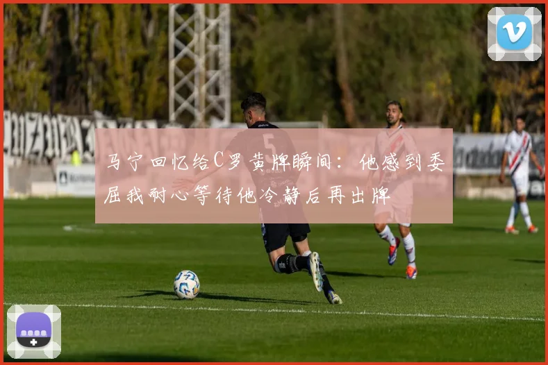 马宁回忆给C罗黄牌瞬间：他感到委屈我耐心等待他冷静后再出牌