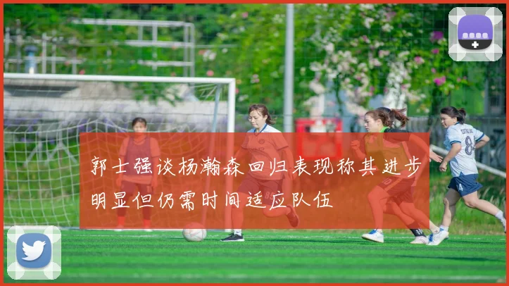郭士强谈杨瀚森回归表现称其进步明显但仍需时间适应队伍