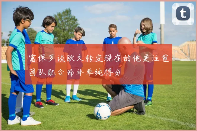 富保罗谈欧文转变现在的他更注重团队配合而非单纯得分
