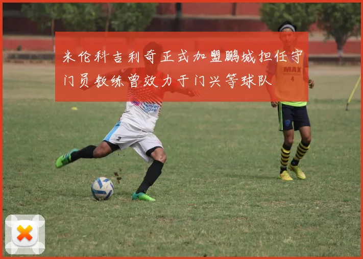 米伦科吉利奇正式加盟鹏城担任守门员教练曾效力于门兴等球队