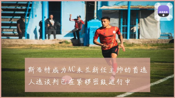 斯洛特成为AC米兰新任主帅的首选人选谈判已在紧锣密鼓进行中