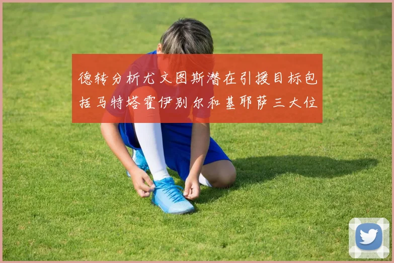 德转分析尤文图斯潜在引援目标包括马特塔霍伊别尔和基耶萨三大位置补强方案