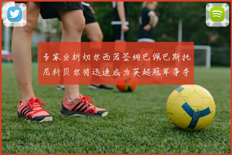 专家分析切尔西若签姆巴佩巴斯托尼科贝尔将迅速成为英超冠军争夺者