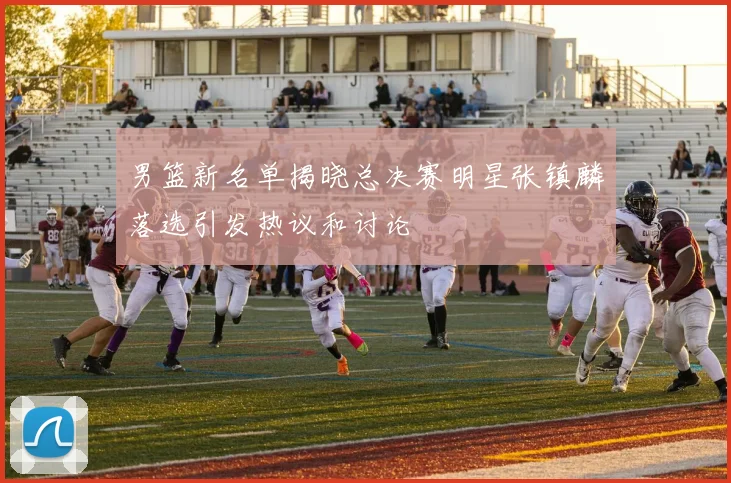 男篮新名单揭晓总决赛明星张镇麟落选引发热议和讨论