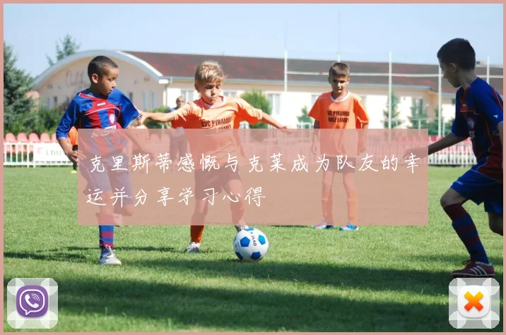 克里斯蒂感慨与克莱成为队友的幸运并分享学习心得