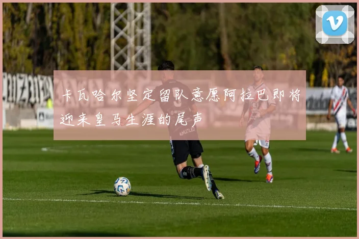 卡瓦哈尔坚定留队意愿阿拉巴即将迎来皇马生涯的尾声