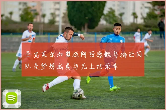圣克莱尔加盟迈阿密感慨与梅西同队是梦想成真与无上的荣幸