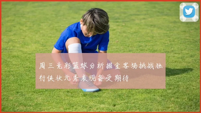 周三竞彩篮球分析掘金客场挑战独行侠状元秀表现备受期待
