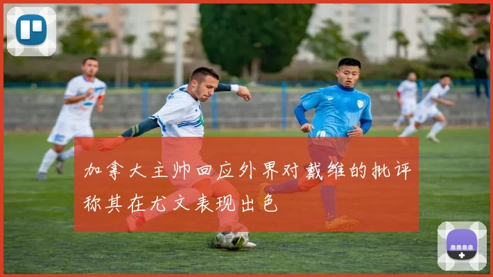 加拿大主帅回应外界对戴维的批评称其在尤文表现出色